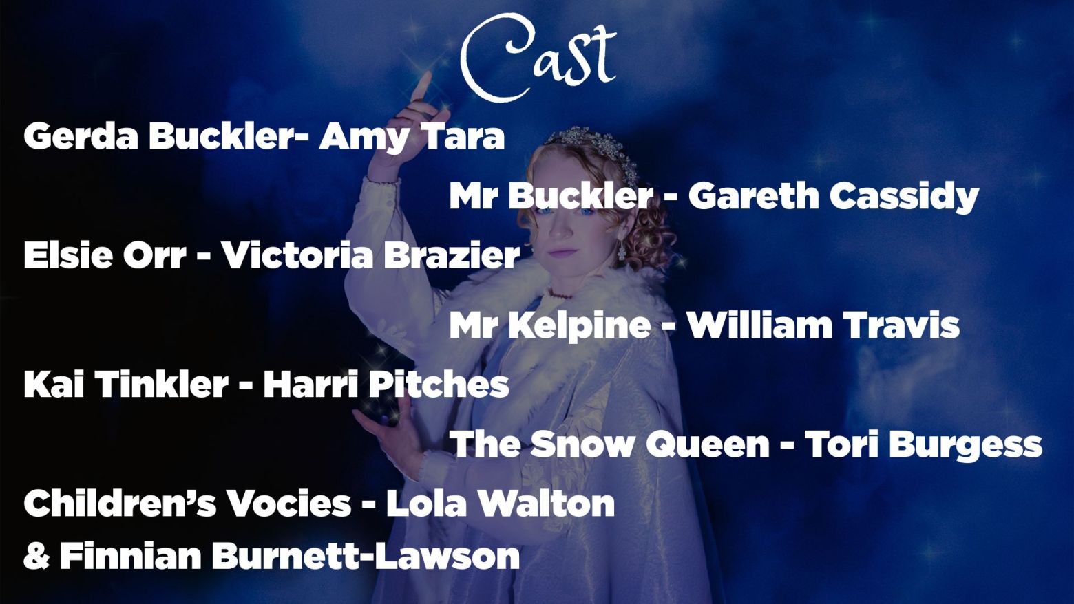 Gerda Buckler - Amy Tara, Mr Buckler - Gareth Cassidy, Elsie Orr - Victoria Brazier, Mr Kelpine - William Travis, Kai Tinkler - Harri Pitches, The Snow Queen - Tori Burgess, Children's voices - Lola Walton & Finnian Burnett-Lawson