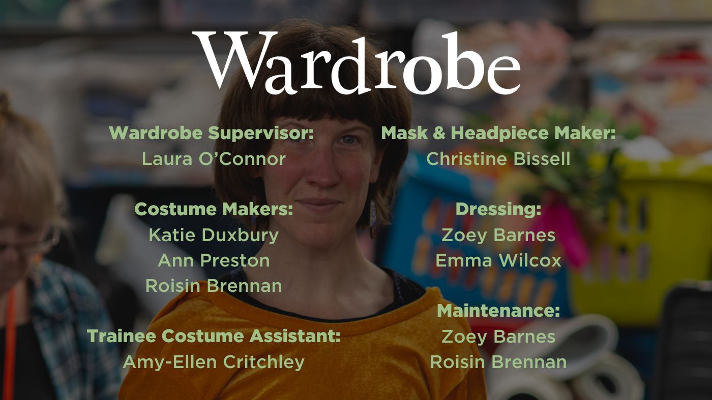 Wardrobe Supervisor: Laura O’Connor Costume Makers: Katie Duxbury Ann Preston Roisin Brennan Trainee Costume Assistant: Amy-Ellen Critchley, Mask & Headpiece Maker: Christine Bissell