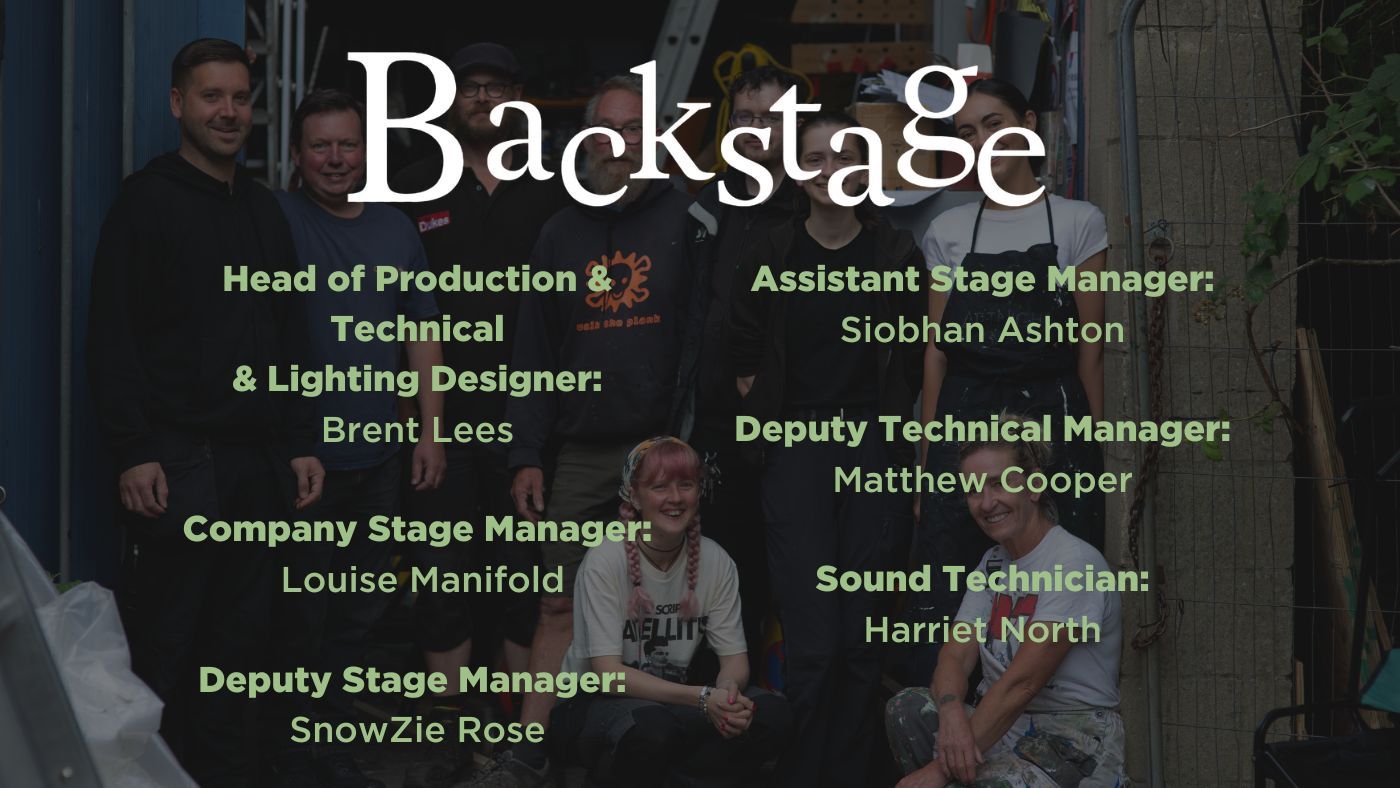 Head of Production & Technical Brent Lees  Company Stage Manager: Louise Manifold  Deputy Stage Manager: SnowZie Rose, Assistant Stage Manager: Siobhan Ashton Deputy Technical Manager: Matthew Cooper Sound Technician: Harriet North