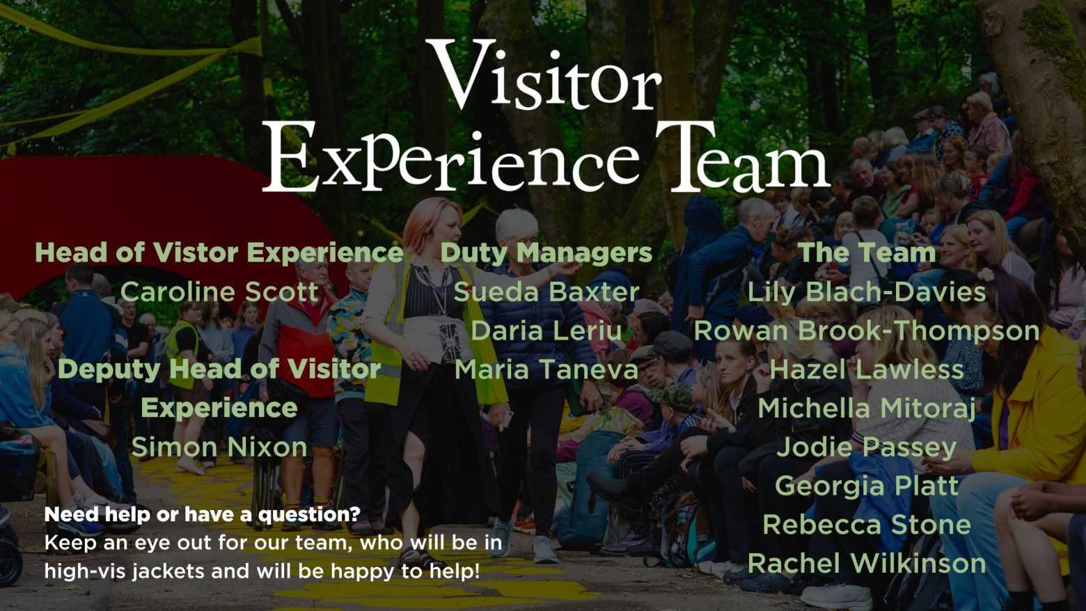 Visitor Experience Team: Need help or have a question? Keep an eye out for our team, who will be in high-vis jackets and will be happy to help!
