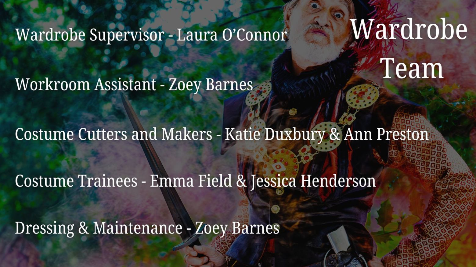 Wardrobe: Wardrobe Supervisor - Laura O'Connor, Workroom Assistant - Zoey Barnes, Costume Cutters and Makers - Katie Duxbury & Ann Preston, Costume Trainees - Emma Field & Jessica Henderson, Dressing & Maintenance - Zoey Barnes